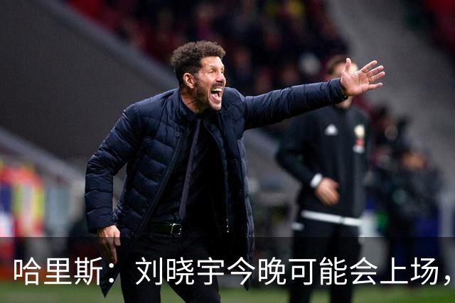 哈里斯：刘晓宇今晚可能会上场，告诉队员我们要一场一场打